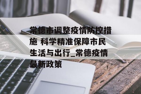 常德市调整疫情防控措施 科学精准保障市民生活与出行_常德疫情最新政策
