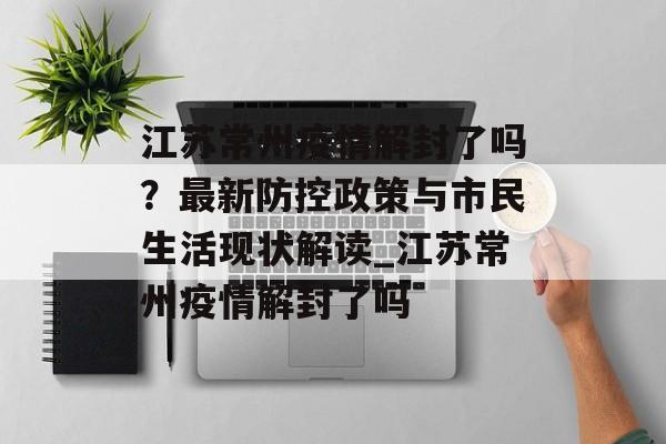 江苏常州疫情解封了吗？最新防控政策与市民生活现状解读_江苏常州疫情解封了吗