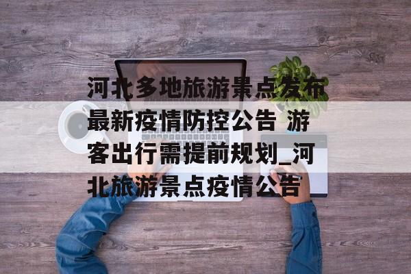 河北多地旅游景点发布最新疫情防控公告 游客出行需提前规划_河北旅游景点疫情公告